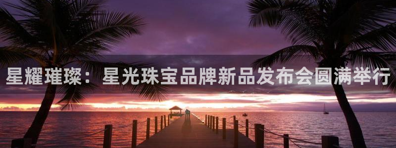 新宝5测速在线：星耀璀璨：星光珠宝品牌新品发布会圆满举行