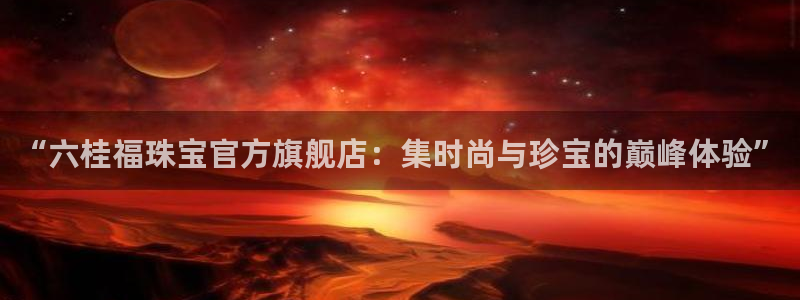 下载新宝5：“六桂福珠宝官方旗舰店：集时尚与珍宝的巅峰体验”