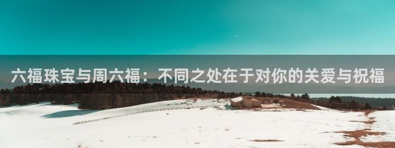 新宝5开好：六福珠宝与周六福：不同之处在于对你的关爱与祝福