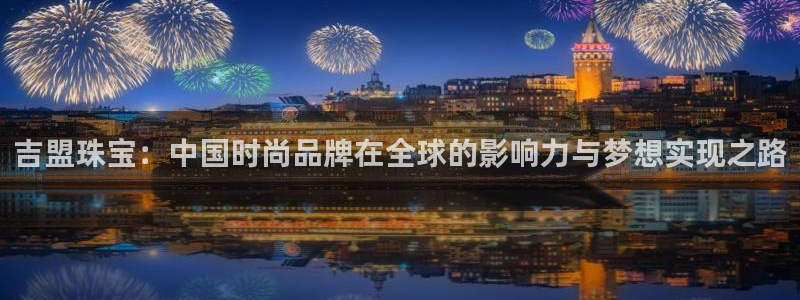 新宝5_测：吉盟珠宝：中国时尚品牌在全球的影响力与梦想实现之路