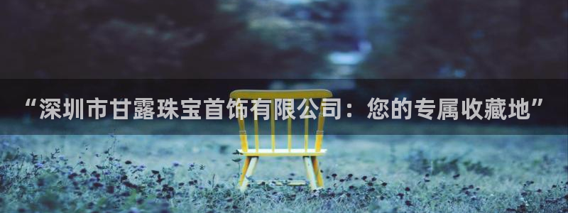 新宝5如何注册：“深圳市甘露珠宝首饰有限公司：您的专属收藏地”