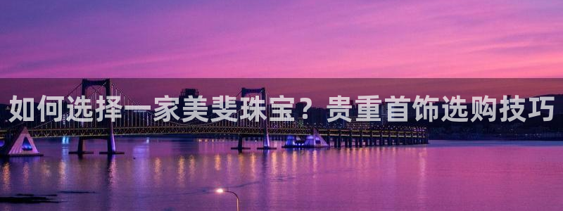 新宝5唯一：如何选择一家美斐珠宝？贵重首饰选购技巧