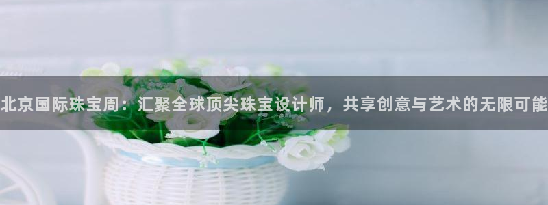 新宝堂新会陈皮5年：北京国际珠宝周：汇聚全球顶尖珠宝设计师，共享创意与艺术的无限