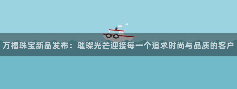 新宝5app手机下载：万福珠宝新品发布：璀璨光芒迎接每一个追求时尚与品质的客户