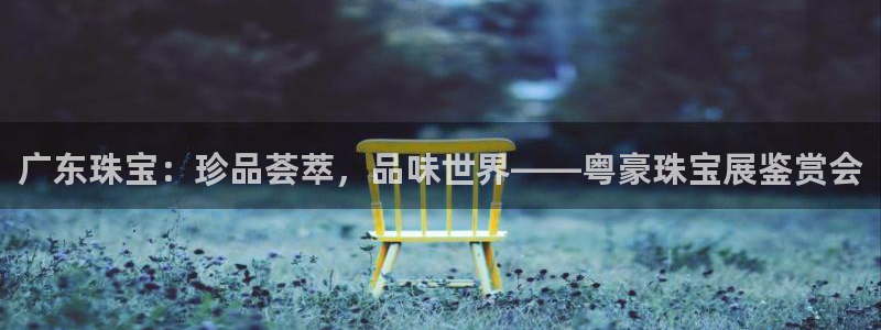 新宝5下载：广东珠宝：珍品荟萃，品味世界——粤豪珠宝展鉴赏会