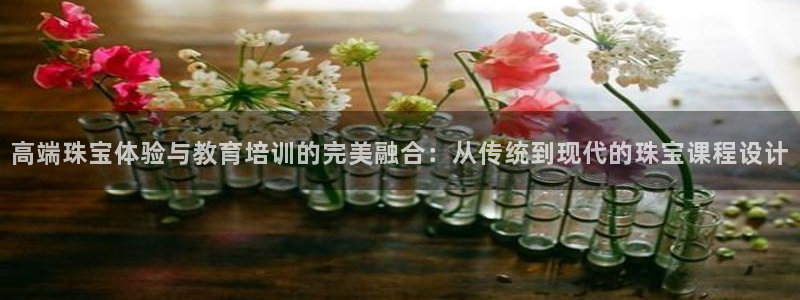 新宝5飞355051：高端珠宝体验与教育培训的完美融合：从传统到现代的珠宝课程设