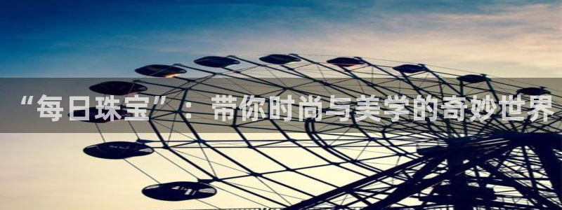 新宝5彩票是正规平台吗：“每日珠宝”：带你时尚与美学的奇妙世界