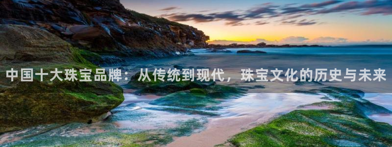 新宝5手机登录：中国十大珠宝品牌：从传统到现代，珠宝文化的历史与未来