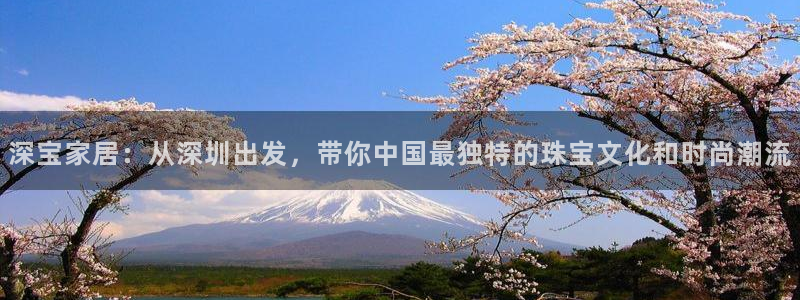新宝5下载网址：深宝家居：从深圳出发，带你中国最独特的珠宝文化和时尚潮流